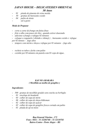 JAPAN HOUSE – DELICATESSEN ORIENTAL
                      30 Anos
-   01   pitada de pimenta do reino moída
-   50   gramas de harusame cozido
-   04   palito de dente
-        sal a gosto

Modo de Preparar

- corte a carne de frango em fatias finas
- frite o alho com pouco de óleo , quando estiver dourando
- adicione o frango e refogue 02 minutos
- coloque o cogumelo ( shiitake e shimeji ) , harusame cozido e refogue
por 02 minuto - fogo altos
- tempere com mirim e shoyu e refogue por 01 minutos - fogo alto


- recheie os tubos e feche com palito
- cozinhe por 03 minutos em panela com 01 copo de água .




                          KAI NO AMAKARA
                   ( Mexilhão ao molho de gengibre )

Ingredientes

- 500 gramas de mexilhão graúdo sem concha ou berbigão
- 01 envelope de hondashi
- 03 colher de sopa de mirin
- 06 colher de sopa de shoyu kikkoman
- 02 colher de sopa de açúcar
- 02 colher de sopa de gengibre fresco cortado em palito
- 01 pitada de aji no moto



                      Rua General Vitorino , 172
               Fone : 0XX – 51 32284768 – 51 32110783
                  Bairro Centro - Porto Alegre – RS
 