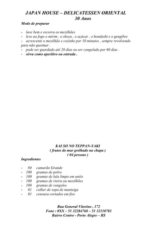 JAPAN HOUSE – DELICATESSEN ORIENTAL
                      30 Anos
Modo de preparar

- lave bem e escorra os mexilhões
- leve ao fogo o mirim , o shoyu , o açúcar , o hondashi e o gengibre
- acrescente o mexilhão e cozinhe por 10 minutos , sempre revolvendo
para não queimar .
- pode ser guardado até 20 dias ou ser congelado por 60 dias .
- sirva como aperitivo ou entrada .




                       KAI SO NO TEPPAN-YAKI
                   ( frutos do mar grelhado na chapa )
                               ( 04 pessoas )
Ingredientes

-    04   camarão Grande
-   100   gramas de polvo
-   100   gramas de lula limpo em anéis
-   100   gramas de vieira ou mexilhões
-   100   gramas de vongoles
-    01   colher de sopa de manteiga
-    01   cenoura cortados em fios


                      Rua General Vitorino , 172
               Fone : 0XX – 51 32284768 – 51 32110783
                  Bairro Centro - Porto Alegre – RS
 