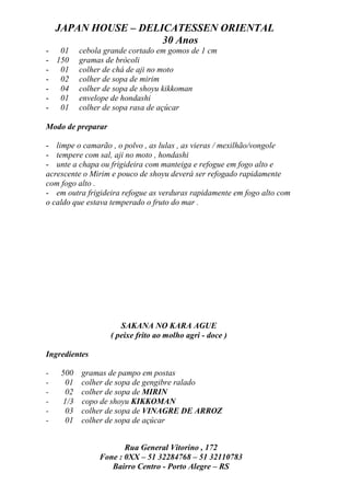 JAPAN HOUSE – DELICATESSEN ORIENTAL
                      30 Anos
- 01      cebola grande cortado em gomos de 1 cm
- 150     gramas de brócoli
- 01      colher de chá de aji no moto
- 02      colher de sopa de mirim
- 04      colher de sopa de shoyu kikkoman
- 01      envelope de hondashi
- 01      colher de sopa rasa de açúcar

Modo de preparar

- limpe o camarão , o polvo , as lulas , as vieras / mexilhão/vongole
- tempere com sal, aji no moto , hondashi
- unte a chapa ou frigideira com manteiga e refogue em fogo alto e
acrescente o Mirim e pouco de shoyu deverá ser refogado rapidamente
com fogo alto .
- em outra frigideira refogue as verduras rapidamente em fogo alto com
o caldo que estava temperado o fruto do mar .




                      SAKANA NO KARA AGUE
                   ( peixe frito ao molho agri - doce )

Ingredientes

-   500   gramas de pampo em postas
-    01   colher de sopa de gengibre ralado
-    02   colher de sopa de MIRIN
-   1/3   copo de shoyu KIKKOMAN
-    03   colher de sopa de VINAGRE DE ARROZ
-    01   colher de sopa de açúcar


                      Rua General Vitorino , 172
               Fone : 0XX – 51 32284768 – 51 32110783
                  Bairro Centro - Porto Alegre – RS
 
