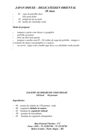 JAPAN HOUSE – DELICATESSEN ORIENTAL
                      30 Anos
-     01 copo de polvilho doce
-        óleo para fritar
-     01 pitada de aji no moto
-     01 molho de cebolinha verde

Modo de preparar

-    tempere o peixe com shoyu e o gengibre
-    polvilhe as postas
-    frite em óleo bem quente
-    prepare o molho com 02 ~ 03 colher de sopa de polvilho , vinagre e
o restante do shoyu com gengibre e o açúcar .
-    ao servir , regue com o molho agri doce e a cebolinha verde picado
.




               SALMÃO AO MOLHO DE COGUMELOS
                      240 kcal 04 pessoas

Ingredientes

-   04 postas de salmão de 150 gramas cada
-   08 cogumelo shiitake in natura
-   01 bandeja de cogumelo shimeji
-   50 gramas de macadâmia
-   01 bandeja de cogumelo champinhon


                      Rua General Vitorino , 172
               Fone : 0XX – 51 32284768 – 51 32110783
                  Bairro Centro - Porto Alegre – RS
 
