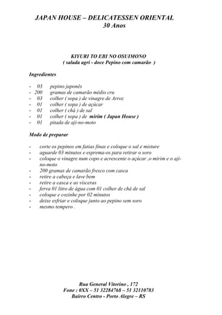 JAPAN HOUSE – DELICATESSEN ORIENTAL
                      30 Anos



                   KIYURI TO EBI NO OSUIMONO
               ( salada agri - doce Pepino com camarão )

Ingredientes

- 03     pepino japonês
- 200    gramas de camarão médio cru
- 03     colher ( sopa ) de vinagre de Arroz
- 01     colher ( sopa ) de açúcar
- 01     colher ( chá ) de sal
- 01     colher ( sopa ) de mirim ( Japan House )
- 01     pitada de aji-no-moto

Modo de preparar

-    corte os pepinos em fatias finas e coloque o sal e misture
-    aguarde 03 minutos e esprema-os para retirar o soro
-    coloque o vinagre num copo e acrescente o açúcar ,o mirim e o aji-
     no-moto
-    200 gramas de camarão fresco com casca
-    retire a cabeça e lave bem
-    retire a casca e as vísceras
-    ferva 01 litro de água com 01 colher de chá de sal
-    coloque e cozinhe por 02 minutos
-    deixe esfriar e coloque junto ao pepino sem soro
-    mesmo tempero .




                      Rua General Vitorino , 172
               Fone : 0XX – 51 32284768 – 51 32110783
                  Bairro Centro - Porto Alegre – RS
 