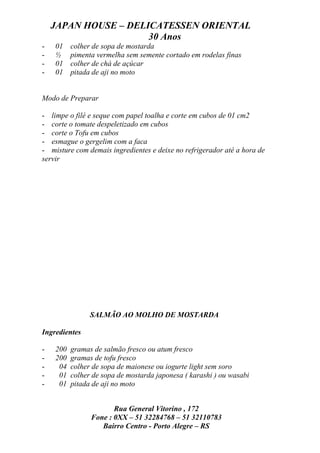 JAPAN HOUSE – DELICATESSEN ORIENTAL
                      30 Anos
-   01    colher de sopa de mostarda
-   ½     pimenta vermelha sem semente cortado em rodelas finas
-   01    colher de chá de açúcar
-   01    pitada de aji no moto


Modo de Preparar

- limpe o filé e seque com papel toalha e corte em cubos de 01 cm2
- corte o tomate despeletizado em cubos
- corte o Tofu em cubos
- esmague o gergelim com a faca
- misture com demais ingredientes e deixe no refrigerador até a hora de
servir




                SALMÃO AO MOLHO DE MOSTARDA

Ingredientes

-   200   gramas de salmão fresco ou atum fresco
-   200   gramas de tofu fresco
-    04   colher de sopa de maionese ou iogurte light sem soro
-    01   colher de sopa de mostarda japonesa ( karashi ) ou wasabi
-    01   pitada de aji no moto


                       Rua General Vitorino , 172
                Fone : 0XX – 51 32284768 – 51 32110783
                   Bairro Centro - Porto Alegre – RS
 