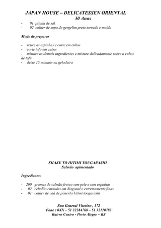 JAPAN HOUSE – DELICATESSEN ORIENTAL
                      30 Anos
-    01 pitada de sal
-    02 colher de sopa de gergelim preto torrado e moído

Modo de preparar

- retire as espinhas e corte em cubos
- corte tofu em cubos
- misture os demais ingredientes e misture delicadamente sobre o cubos
de tofu
- deixe 15 minutos na geladeira




                 SHAKE TO HITIMI TOUGARASHI
                      Salmão apimentado

Ingredientes

- 200 gramas de salmão fresco sem pele e sem espinhas
- 02 cebolão cortados em diagonal e extremamente finas
- 01 colher de chá de pimenta hitimi toogarashi


                      Rua General Vitorino , 172
               Fone : 0XX – 51 32284768 – 51 32110783
                  Bairro Centro - Porto Alegre – RS
 