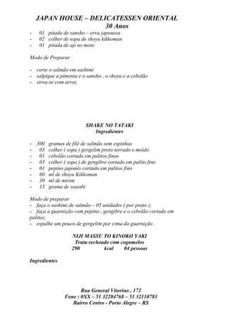 JAPAN HOUSE – DELICATESSEN ORIENTAL
                      30 Anos
-   01 pitada de sansho – erva japonesa
-   02 colher de sopa de shoyu kikkoman
-   01 pitada de aji no moto

Modo de Preparar

- corte o salmão em sashimi
- salpique a pimenta e o sansho , o shoyu e a cebolão
- sirva-se com arroz




                         SHAKE NO TATAKI
                            Ingredientes

- 300 gramas de filé de salmão sem espinhas
- 03 colher ( sopa ) gergelim preto torrado e moído
- 01 cebolão cortado em palitos finos
- 03 colher ( sopa ) de gengibre cortado em palito fino
- 01 pepino japonês cortado em palitos fino
- 60 ml de shoyu Kikkoman
- 30 ml de mirim
- 15 grama de wasabi

Modo de preparar
- faça o sashimi de salmão – 05 unidades ( por prato );
- faça a guarnição com pepino , gengibre e o cebolão cortado em
palitos;
- espalhe um pouco de gergelim por cima da guarnição .

                   NIJI MASSU TO KINOKO YAKI
                    Truta recheado com cogumelos
                   290          kcal    04 pessoas

Ingredientes




                      Rua General Vitorino , 172
               Fone : 0XX – 51 32284768 – 51 32110783
                  Bairro Centro - Porto Alegre – RS
 