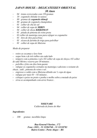 JAPAN HOUSE – DELICATESSEN ORIENTAL
                      30 Anos
-   04 trutas esviceradas com 150 gramas
-   10 cogumelo shiitake in natura
-   80 gramas de cogumelo shimeji
-   80 gramas de cogumelo champinhon
-   01 colher de chá de sal
-   04 colher de sopa de MIRIN
-   04 colher de shoyu KIKKOMAN
-   01 pitada de pimenta do reino preta
-   01 colher de manteiga rasa para refogar os cogumelos
-   01 litro de óleo para fritas
-   01 xícara de farinha de trigo para polvilhar
-   01 colher de sopa de Maizena

Modo de preparar

- retire as escamas e lave bem
- seque bem e de três talhos em cada lado
- tempere com a pimenta e sal e 02 colher de sopa de shoyu e 02 colher
de sakê Mirim e reserve por 30 minutos .
- polvilhe e frite em óleo bem quente
- refogue os cogumelos cortados na manteiga e adicione o restante do
shoyu , sakê , pimenta do reino e sal .
- engrosse o caldo com a Maizena diluído em ½ copo de água
- refogue por mais 01 ~ 02 minutos .
- coloque o peixe no prato e ponha o molho sobre a metade do peixe
- sirva-se acompanhado com arroz branco .




                             YOSENABE
                      Caldeirada de frutos do Mar

Ingredientes

-   100    gramas mexilhão limpo


                      Rua General Vitorino , 172
               Fone : 0XX – 51 32284768 – 51 32110783
                  Bairro Centro - Porto Alegre – RS
 