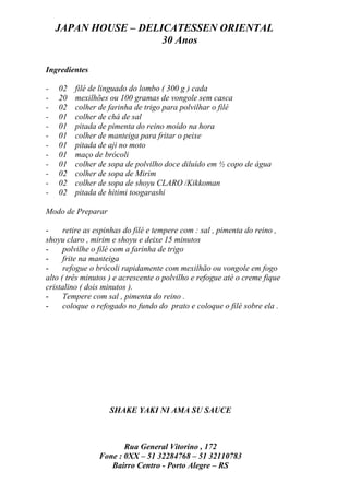 JAPAN HOUSE – DELICATESSEN ORIENTAL
                      30 Anos

Ingredientes

-   02   filé de linguado do lombo ( 300 g ) cada
-   20   mexilhões ou 100 gramas de vongole sem casca
-   02   colher de farinha de trigo para polvilhar o filé
-   01   colher de chá de sal
-   01   pitada de pimenta do reino moído na hora
-   01   colher de manteiga para fritar o peixe
-   01   pitada de aji no moto
-   01   maço de brócoli
-   01   colher de sopa de polvilho doce diluído em ½ copo de água
-   02   colher de sopa de Mirim
-   02   colher de sopa de shoyu CLARO /Kikkoman
-   02   pitada de hitimi toogarashi

Modo de Preparar

-     retire as espinhas do filé e tempere com : sal , pimenta do reino ,
shoyu claro , mirim e shoyu e deixe 15 minutos
-     polvilhe o filé com a farinha de trigo
-     frite na manteiga
-     refogue o brócoli rapidamente com mexilhão ou vongole em fogo
alto ( três minutos ) e acrescente o polvilho e refogue até o creme fique
cristalino ( dois minutos ).
-     Tempere com sal , pimenta do reino .
-     coloque o refogado no fundo do prato e coloque o filé sobre ela .




                   SHAKE YAKI NI AMA SU SAUCE



                       Rua General Vitorino , 172
                Fone : 0XX – 51 32284768 – 51 32110783
                   Bairro Centro - Porto Alegre – RS
 