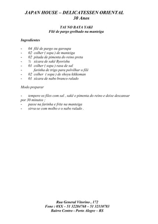 JAPAN HOUSE – DELICATESSEN ORIENTAL
                      30 Anos
                          TAI NO BATA YAKI
                  Filé de pargo grelhado na manteiga

Ingredientes

-    04 filé de pargo ou garoupa
-    02 colher ( sopa ) de manteiga
-    02 pitada de pimenta do reino preta
-    ½  xícara de sakê Ryorishu
-    01 colher ( sopa ) rasa de sal
-       farinha de trigo para polvilhar o filé
-    02 colher ( sopa ) de shoyu kikkoman
-    01 xícara de nabo branco ralado

Modo preparar

-    tempere os files com sal , sakê e pimenta do reino e deixe descansar
por 30 minutos ;
-    passe na farinha e frite na manteiga
-    sirva-se com molho e o nabo ralado .




                       Rua General Vitorino , 172
                Fone : 0XX – 51 32284768 – 51 32110783
                   Bairro Centro - Porto Alegre – RS
 