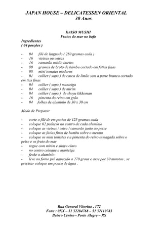 JAPAN HOUSE – DELICATESSEN ORIENTAL
                    30 Anos

                            KAISO MUSHI
                         Frutos do mar no bafo
Ingredientes
( 04 porções )

-    04 filé de linguado ( 250 gramas cada )
-    16 vieiras ou ostras
-    16 camarão médio inteiro
-    80 gramas de broto de bambu cortado em fatias finas
-    08 mini tomates maduros
-    01 colher ( sopa ) de casca de limão sem a parte branca cortado
em tias finas
-    04 colher ( sopa ) manteiga
-    04 colher ( sopa ) de mirim
-    04 colher ( sopa ) de shoyu kikkoman
-    16 pimenta do reino em grão
-    04 folhas de alumínio de 30 x 30 cm

Modo de Preparar

-    corte o filé de em postas de 125 gramas cada
-    coloque 02 pedaços no centro de cada alumínio
-    coloque as vieiras / ostra / camarão junto ao peixe
-    coloque as fatias finas de bambu sobre o mesmo
-    coloque os mini tomates e a pimenta do reino esmagada sobre o
peixe e os fruto do mar
-    regue com mirim e shoyu claro
-    no centro coloque a manteiga
-    feche o alumínio
-    leve ao forno pré aquecido a 270 graus e asse por 30 minutos , se
precisar coloque um pouco de água .




                        Rua General Vitorino , 172
                 Fone : 0XX – 51 32284768 – 51 32110783
                    Bairro Centro - Porto Alegre – RS
 