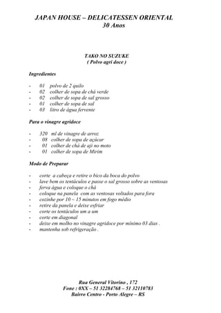 JAPAN HOUSE – DELICATESSEN ORIENTAL
                      30 Anos



                           TAKO NO SUZUKE
                            ( Polvo agri doce )

Ingredientes

-    01    polvo de 2 quilo
-    02    colher de sopa de chá verde
-    02    colher de sopa de sal grosso
-    01    colher de sopa de sal
-    03    litro de água fervente

Para o vinagre agridoce

-    320   ml de vinagre de arroz
-     08   colher de sopa de açúcar
-     01   colher de chá de aji no moto
-     01   colher de sopa de Mirim

Modo de Preparar

-    corte a cabeça e retire o bico da boca do polvo
-    lave bem os tentáculos e passe o sal grosso sobre as ventosas
-    ferva água e coloque o chá
-    coloque na panela com as ventosas voltados para fora
-    cozinhe por 10 ~ 15 minutos em fogo médio
-    retire da panela e deixe esfriar
-    corte os tentáculos um a um
-    corte em diagonal
-    deixe em molho no vinagre agridoce por mínimo 03 dias .
-    mantenha sob refrigeração .




                        Rua General Vitorino , 172
                 Fone : 0XX – 51 32284768 – 51 32110783
                    Bairro Centro - Porto Alegre – RS
 
