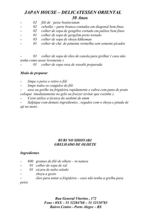 JAPAN HOUSE – DELICATESSEN ORIENTAL
                      30 Anos
-       02     filé de peixe bonito/atum
-       02     cebolão – parte branca contados em diagonal bem finas
-       02     colher de sopa de gengibre cortado em palitos bem finos
-       01     colher de sopa de gergelim preto tostado
-       03     colher de sopa de shoyu kikkoman
-       01     colher de chá de pimenta vermelha sem semente picados


-       01 colher de sopa de óleo de canola para grelhar ( caso não
tenha como assar levemente )
-       01 colher de sopa rasa de wasabi preparada

Modo de preparar

-    limpe o peixe e retire o filé
-    limpe todos os coágulos do filé
-    asse ou grelhe na frigideira rapidamente e cubra com pano de prato
coloque imediatamente no gelo ou freezer (evitar que cozinhe ).
-    Corte utilize a técnica do sashimi de atum
-    Salpique com demais ingredientes , regados com o shoyu e pitada de
aji no moto .




                        BURI NO SHIOYAKI
                       GRELHADO DE OLHETE

Ingredientes

-    600   gramas de filé de olhete – in natura
-     01   colher de sopa de sal
-     01   xícara de nabo ralado
-          shoyu a gosto
-          óleo para untar a frigideira – caso não tenha a grelha para
peixe



                       Rua General Vitorino , 172
                Fone : 0XX – 51 32284768 – 51 32110783
                   Bairro Centro - Porto Alegre – RS
 