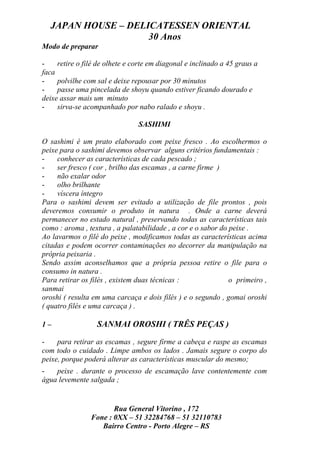 JAPAN HOUSE – DELICATESSEN ORIENTAL
                    30 Anos
Modo de preparar

-    retire o filé de olhete e corte em diagonal e inclinado a 45 graus a
faca
-    polvilhe com sal e deixe repousar por 30 minutos
-    passe uma pincelada de shoyu quando estiver ficando dourado e
deixe assar mais um minuto
-    sirva-se acompanhado por nabo ralado e shoyu .

                                SASHIMI

O sashimi é um prato elaborado com peixe fresco . Ao escolhermos o
peixe para o sashimi devemos observar alguns critérios fundamentais :
-    conhecer as características de cada pescado ;
-    ser fresco ( cor , brilho das escamas , a carne firme )
-    não exalar odor
-    olho brilhante
-    víscera íntegro
Para o sashimi devem ser evitado a utilização de file prontos , pois
deveremos consumir o produto in natura . Onde a carne deverá
permanecer no estado natural , preservando todas as características tais
como : aroma , textura , a palatabilidade , a cor e o sabor do peixe .
Ao lavarmos o filé do peixe , modificamos todas as características acima
citadas e podem ocorrer contaminações no decorrer da manipulação na
própria peixaria .
Sendo assim aconselhamos que a própria pessoa retire o file para o
consumo in natura .
Para retirar os filés , existem duas técnicas :                o primeiro ,
sanmai
oroshi ( resulta em uma carcaça e dois filés ) e o segundo , gomai oroshi
( quatro filés e uma carcaça ) .

1–                SANMAI OROSHI ( TRÊS PEÇAS )

-    para retirar as escamas , segure firme a cabeça e raspe as escamas
com todo o cuidado . Limpe ambos os lados . Jamais segure o corpo do
peixe, porque poderá alterar as características muscular do mesmo;
-   peixe . durante o processo de escamação lave contentemente com
água levemente salgada ;


                       Rua General Vitorino , 172
                Fone : 0XX – 51 32284768 – 51 32110783
                   Bairro Centro - Porto Alegre – RS
 