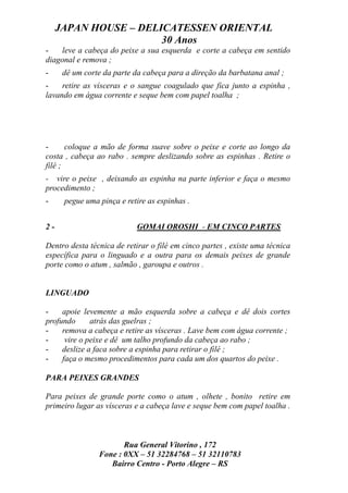 JAPAN HOUSE – DELICATESSEN ORIENTAL
                       30 Anos
-   leve a cabeça do peixe a sua esquerda e corte a cabeça em sentido
diagonal e remova ;
-     dê um corte da parte da cabeça para a direção da barbatana anal ;
-    retire as vísceras e o sangue coagulado que fica junto a espinha ,
lavando em água corrente e seque bem com papel toalha ;




-      coloque a mão de forma suave sobre o peixe e corte ao longo da
costa , cabeça ao rabo . sempre deslizando sobre as espinhas . Retire o
filé ;
- vire o peixe , deixando as espinha na parte inferior e faça o mesmo
procedimento ;
-     pegue uma pinça e retire as espinhas .


2-                         GOMAI OROSHI - EM CINCO PARTES

Dentro desta técnica de retirar o filé em cinco partes , existe uma técnica
específica para o linguado e a outra para os demais peixes de grande
porte como o atum , salmão , garoupa e outros .


LINGUADO

-    apoie levemente a mão esquerda sobre a cabeça e dê dois cortes
profundo      atrás das guelras ;
-    remova a cabeça e retire as vísceras . Lave bem com água corrente ;
-     vire o peixe e dê um talho profundo da cabeça ao rabo ;
-    deslize a faca sobre a espinha para retirar o filé ;
-    faça o mesmo procedimentos para cada um dos quartos do peixe .

PARA PEIXES GRANDES

Para peixes de grande porte como o atum , olhete , bonito retire em
primeiro lugar as vísceras e a cabeça lave e seque bem com papel toalha .



                       Rua General Vitorino , 172
                Fone : 0XX – 51 32284768 – 51 32110783
                   Bairro Centro - Porto Alegre – RS
 