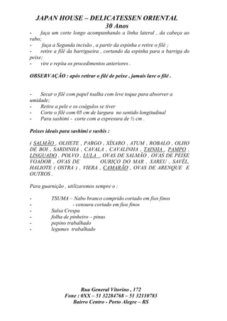 JAPAN HOUSE – DELICATESSEN ORIENTAL
                      30 Anos
-    faça um corte longo acompanhando a linha lateral , da cabeça ao
rabo;
-     faça a Segunda incisão , a partir da espinha e retire o filé ;
-    retire a filé da barrigueira , cortando da espinha para a barriga do
peixe;
-    vire e repita os procedimentos anteriores .

OBSERVAÇÃO : após retirar o filé de peixe , jamais lave o filé .


-   Secar o filé com papel toalha com leve toque para absorver a
umidade;
-   Retire a pele e os coágulos se tiver
-   Corte o filé com 05 cm de largura no sentido longitudinal
-   Para sashimi - corte com a expresura de ½ cm .

Peixes ideais para sashimi e sushis :

( SALMÃO , OLHETE , PARGO , XÍXARO , ATUM , ROBALO , OLHO
DE BOI , SARDINHA , CAVALA , CAVALINHA , TAINHA , PAMPO ,
LINGUADO , POLVO , LULA , OVAS DE SALMÃO , OVAS DE PEIXE
VOADOR , OVAS DE          OURIÇO DO MAR , XAREU , SAVÉL,
HALIOTE ( OSTRA ) , VIERA , CAMARÃO , OVAS DE ARENQUE E
OUTROS .

Para guarnição , utilizaremos sempre o :

-         TSUMA – Nabo branco comprido cortado em fios finos
-                   - cenoura cortado em fios finos
-         Salsa Crespa
-         folha de pinheiro – pinus
-         pepino trabalhado
-         legumes trabalhado




                       Rua General Vitorino , 172
                Fone : 0XX – 51 32284768 – 51 32110783
                   Bairro Centro - Porto Alegre – RS
 