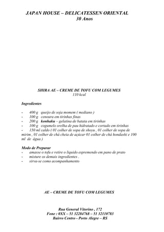 JAPAN HOUSE – DELICATESSEN ORIENTAL
                    30 Anos




          SHIRA AE – CREME DE TOFU COM LEGUMES
                          110 kcal

Ingredientes

-   400 g queijo de soja momem ( mediano )
-   100 g cenoura em tirinhas finas
-   200 g konhaku – gelatina de batata em tirinhas
-   100 g cogumelo orelha de pau hidratado e cortado em tirinhas
-   150 ml caldo ( 01 colher de sopa de shoyu , 01 colher de sopa de
mirim , 01 colher de chá cheia de açúcar 01 colher de chá hondashi e 100
ml de água )

Modo de Preparar
-  amasse o tofu e retire o liquido espremendo em pano de prato
-  misture os demais ingredientes .
-  sirva-se como acompanhamento




               AE – CREME DE TOFU COM LEGUMES



                       Rua General Vitorino , 172
                Fone : 0XX – 51 32284768 – 51 32110783
                   Bairro Centro - Porto Alegre – RS
 