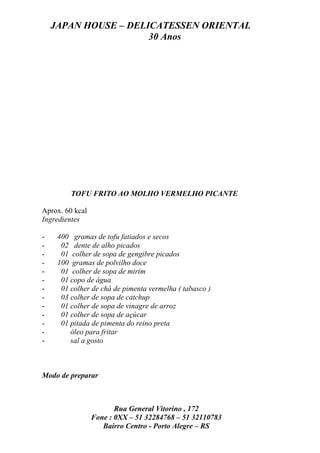 JAPAN HOUSE – DELICATESSEN ORIENTAL
                      30 Anos




         TOFU FRITO AO MOLHO VERMELHO PICANTE

Aprox. 60 kcal
Ingredientes

-    400 gramas de tofu fatiados e secos
-     02 dente de alho picados
-     01 colher de sopa de gengibre picados
-    100 gramas de polvilho doce
-     01 colher de sopa de mirim
-     01 copo de água
-     01 colher de chá de pimenta vermelha ( tabasco )
-     03 colher de sopa de catchup
-     01 colher de sopa de vinagre de arroz
-     01 colher de sopa de açúcar
-     01 pitada de pimenta do reino preta
-        óleo para fritar
-        sal a gosto



Modo de preparar



                        Rua General Vitorino , 172
                 Fone : 0XX – 51 32284768 – 51 32110783
                    Bairro Centro - Porto Alegre – RS
 