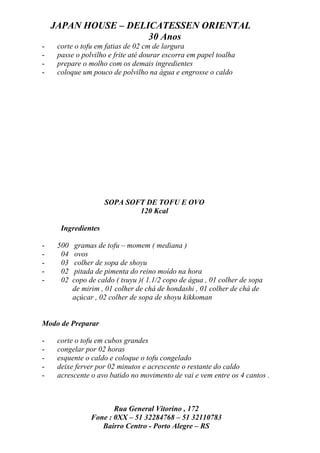 JAPAN HOUSE – DELICATESSEN ORIENTAL
                      30 Anos
-    corte o tofu em fatias de 02 cm de largura
-    passe o polvilho e frite até dourar escorra em papel toalha
-    prepare o molho com os demais ingredientes
-    coloque um pouco de polvilho na água e engrosse o caldo




                     SOPA SOFT DE TOFU E OVO
                             120 Kcal

      Ingredientes

-    500    gramas de tofu – momem ( mediana )
-     04    ovos
-     03    colher de sopa de shoyu
-     02    pitada de pimenta do reino moído na hora
-     02   copo de caldo ( tsuyu )( 1.1/2 copo de água , 01 colher de sopa
           de mirim , 01 colher de chá de hondashi , 01 colher de chá de
           açúcar , 02 colher de sopa de shoyu kikkoman


Modo de Preparar

-    corte o tofu em cubos grandes
-    congelar por 02 horas
-    esquente o caldo e coloque o tofu congelado
-    deixe ferver por 02 minutos e acrescente o restante do caldo
-    acrescente o avo batido no movimento de vai e vem entre os 4 cantos .



                        Rua General Vitorino , 172
                 Fone : 0XX – 51 32284768 – 51 32110783
                    Bairro Centro - Porto Alegre – RS
 