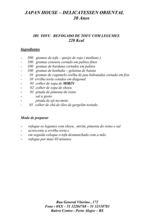 JAPAN HOUSE – DELICATESSEN ORIENTAL
                      30 Anos


        IRI TOFU REFOGADO DE TOFU COM LEGUMES
                               220 Kcal

Ingredientes

-   500 gramas de tofu – queijo de soja ( mediano )
-   100 gramas cenoura cortado em palitos finos
-   100 gramas de bardana cortados em palitos
-   100 gramas de konhaku – gelatina de batata
-    10 gramas de cogumelo orelha de pau hidratadas cortado em fios
-    10 ervilha torta cotados em diagonal
-     01 colher de sopa de MIRIN
-     02 colher de sopa de shoyu
-     01 pitada de pimenta do reino
-        sal a gosto
-        pitada de aji-no-moto
-    01 colher de chá de óleo de gergelim tostado


Modo de preparar

-    refogue os legumes com shoyu , mirim, pimenta do reino e sal
-    acrescente a ervilha torta e
-    em seguida coloque o tofu desmanchado com a mão
-    refogue por mais 03 minutos




                      Rua General Vitorino , 172
               Fone : 0XX – 51 32284768 – 51 32110783
                  Bairro Centro - Porto Alegre – RS
 