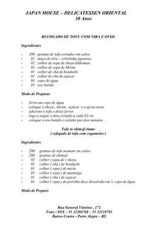 JAPAN HOUSE – DELICATESSEN ORIENTAL
                      30 Anos


               REFOGADO DE TOFU COM NIRA E OVOS

Ingredientes

-    200   gramas de tofu cortados em cubos
-     01   maço de nira – cebolinha japonesa
-     02   colher de sopa de shoyu kikkoman
-     01   colher de sopa de Mirim
-     01   colher de chá de hondashi
-     01   colher de chá de açúcar
-     01   copo de água
-     01   ovo batido

Modo de Preparar

-    ferva um copo de água
-    coloque o shoyu , mirim , açúcar e o aji no moto
-    adicione o tofu e deixe ferver
-    logo a seguir o nira cortado a cada 02 cm
-    coloque o ovo batido e cozinhe por dois minutos .

                          Tofu to shimeji itame
                   ( refogado de tofu com cogumelos )

Ingredientes

-    200    gramas de tofu momem em cubos
-    200    gramas de shimeji
-     02    colher ( sopa de ) shoyu
-     01    colher ( chá ) de hondashi
-     01    colher ( sopa ) de mirin
-     01    colher ( sopa ) de manteiga
-     01    colher ( chá ) de açúcar
-     01    colher ( sopa ) de polvilho doce dissolvido em ½ copo de água

Modo de Preparo



                       Rua General Vitorino , 172
                Fone : 0XX – 51 32284768 – 51 32110783
                   Bairro Centro - Porto Alegre – RS
 