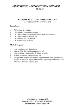 JAPAN HOUSE – DELICATESSEN ORIENTAL
                      30 Anos



          KYABETSU TO HATSUKA DAIKON NO SALADA
               ( Salada de repolho com rabanete )

Ingredientes

-    500 gramas de repolho
-     06 rabanete vermelho pequenos
-     02 colher ( sopa ) de gengibre picados em palitos finos
-     01 colher ( sopa ) cheia de sal
-     01 colher ( chá ) de açúcar
-     01 pitada de aji-no-moto

Modo de preparar

-    corte o rabanete em fatias finas
-    retire a folha do repolho e despreze o talo
-    corte as folhas com as mãos de forma irregular
-    misture o rabanete e gengibre e o sal
-    coloque num recipiente e coloque um peso sobre ela e aguarde por
     mínimo 02 horas ou espere 15 minutos e esprema para retirar o soro .
-    adicione o açúcar e o aji no moto .




                       Rua General Vitorino , 172
                Fone : 0XX – 51 32284768 – 51 32110783
                   Bairro Centro - Porto Alegre – RS
 