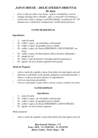 JAPAN HOUSE – DELICATESSEN ORIENTAL
                      30 Anos
-    ferva o tofu em cubos com shoyu , açúcar e hondashi e reserve;
-    refogue em fogo alto o shiitake , aipo e o moyashi ( 02 minutos );
-    acrescente o tofu e coloque o polvilho diluído e cozinhe por 02 ~03
     minutos até o caldo ficar transparente ( molho ficará grosso ).


                    NATTO TRADICIONAL

Ingredientes

-    ½     copo de natto
-    01    colher ( sopa ) de cebolinha verde picado
-    01    colher ( sopa) de gengibre fresco ralado
-    03    colher ( sopa ) de shoyu KIKKOMAN ( JAPAN HOUSE ) ou
           tsuyu
-    01    colher ( sopa ) de hana katsuo ( floco de peixe defumado )
-    01    pitada de sal
-    01   colher ( chá) de karash ( mostada amarela japonesa )i
-    02    tigelas de arroz branco japonês bem quente.

Modo de Preparar

-    retire o natto do copinho e mexa bem dentro de uma tigela com sal;
-    adicione a cebolinha verde picada, gengibre,a mostarda karashi, o
     shoyu e os flocos de peixe misture os ingredientes;
-    corte-os como fosse picadinho;
-    sirva-se colocando o natto sobre o arroz e mexa e misture no arroz .

                       NATTO SIMPLES

                          Ingredientes
-    ½    copo de natto
-    01   colher ( sopa ) de cebolinha verde picado
-    01   colher ( sopa) de gengibre fresco ralado
-    03   colher ( sopa ) de shoyu KIKKOMAN ( JAPAN HOUSE )
-    02   tigelas de arroz branco japonês

Modo preparar

-    retire o natto do copinho e mexa bem dentro de uma tigela com sal;


                        Rua General Vitorino , 172
                 Fone : 0XX – 51 32284768 – 51 32110783
                    Bairro Centro - Porto Alegre – RS
 