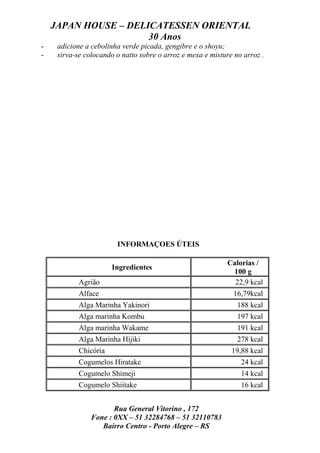 JAPAN HOUSE – DELICATESSEN ORIENTAL
                      30 Anos
-    adicione a cebolinha verde picada, gengibre e o shoyu;
-    sirva-se colocando o natto sobre o arroz e mexa e misture no arroz .




                        INFORMAÇOES ÚTEIS

                                                            Calorias /
                       Ingredientes
                                                             100 g
            Agrião                                            22,9 kcal
            Alface                                            16,79kcal
            Alga Marinha Yakinori                               188 kcal
            Alga marinha Kombu                                  197 kcal
            Alga marinha Wakame                                 191 kcal
            Alga Marinha Hijiki                                 278 kcal
            Chicória                                          19,88 kcal
            Cogumelos Hiratake                                   24 kcal
            Cogumelo Shimeji                                     14 kcal
            Cogumelo Shiitake                                    16 kcal


                       Rua General Vitorino , 172
                Fone : 0XX – 51 32284768 – 51 32110783
                   Bairro Centro - Porto Alegre – RS
 