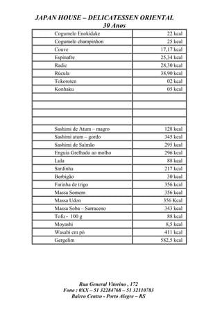 JAPAN HOUSE – DELICATESSEN ORIENTAL
                  30 Anos
    Cogumelo Enokidake                              22 kcal
    Cogumelo champinhon                             25 kcal
    Couve                                        17,17 kcal
    Espinafre                                    25,34 kcal
    Radie                                        28,30 kcal
    Rúcula                                       38,90 kcal
    Tokoroten                                       02 kcal
    Konhaku                                         05 kcal




    Sashimi de Atum – magro                       128 kcal
    Sashimi atum – gordo                          345 kcal
    Sashimi de Salmão                             295 kcal
    Enguia Grelhado ao molho                      296 kcal
    Lula                                            88 kcal
    Sardinha                                      217 kcal
    Berbigão                                        30 kcal
    Farinha de trigo                              356 kcal
    Massa Somem                                   356 kcal
    Massa Udon                                    356 Kcal
    Massa Soba – Sarraceno                        343 kcal
    Tofu - 100 g                                    88 kcal
    Moyashi                                        8,5 kcal
    Wasabi em pó                                  411 kcal
    Gergelim                                     582,5 kcal




               Rua General Vitorino , 172
        Fone : 0XX – 51 32284768 – 51 32110783
           Bairro Centro - Porto Alegre – RS
 