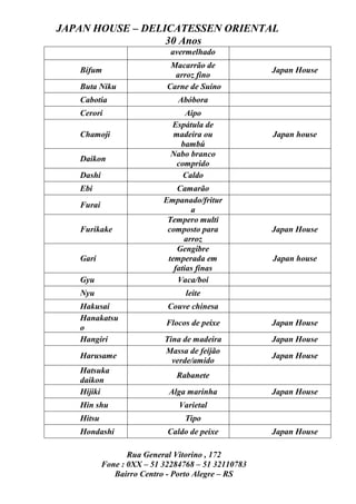 JAPAN HOUSE – DELICATESSEN ORIENTAL
                  30 Anos
                             avermelhado
                             Macarrão de
   Bifum                                            Japan House
                              arroz fino
   Buta Niku                Carne de Suíno
   Cabotia                     Abóbora
   Cerori                       Aipo
                             Espátula de
   Chamoji                   madeira ou             Japan house
                               bambú
                             Nabo branco
   Daikon
                              comprido
   Dashi                        Caldo
   Ebi                         Camarão
                           Empanado/fritur
   Furai
                                   a
                            Tempero multi
   Furikake                 composto para           Japan House
                                 arroz
                               Gengibre
   Gari                     temperada em            Japan house
                              fatias finas
   Gyu                         Vaca/boi
   Nyu                           leite
   Hakusai                  Couve chinesa
   Hanakatsu
                            Flocos de peixe         Japan House
   o
   Hangiri                 Tina de madeira          Japan House
                           Massa de feijão
   Harusame                                         Japan House
                             verde/amido
   Hatsuka
                              Rabanete
   daikon
   Hijiki                   Alga marinha            Japan House
   Hin shu                     Varietal
   Hitsu                         Tipo
   Hondashi                 Caldo de peixe          Japan House

                  Rua General Vitorino , 172
           Fone : 0XX – 51 32284768 – 51 32110783
              Bairro Centro - Porto Alegre – RS
 