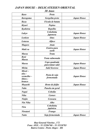 JAPAN HOUSE – DELICATESSEN ORIENTAL
                  30 Anos
   Kuro                         Preto
   Kurogoma                 Gergelim preto          Japan House
   Kuzu                    Fécula de batata
   Kiyuri                       Pepino
   Kyabetsu                    Repolho
                              Cebolinha
   Lakyo                                            Japan House
                              japonesa
   Lenkon                       lótus               Japan House
   Letassu                      Alface
   Maguro                       Atum
                             Esteira para
   Maki su                                          Japan House
                                sushi
   Massu                        Truta
   Beni
                           Truta salmonada
   Massu
                           Copo quadrada
   Massu                                            Japan House
                           para tomar sakê
   Mirim                    Sakê licoroso           Japan House
   Missô –
   aka :
                             Pasta de soja
   vermelho –                                       Japan House
                              fermentada
   Shiro :
   branco
   Moyashi                  Broto de feijão         Japan House
   Nabe                    Panela em geral
   Negui                       Cebolão
   Niku                        Carnes
   Ninjin                      Cenoura
   Nin Niku                      Alho
                              Cebolinha
   Nira
                               japônica
   Niwatori                     Frango
   Natto                   Soja fermentada          Japan House


                  Rua General Vitorino , 172
           Fone : 0XX – 51 32284768 – 51 32110783
              Bairro Centro - Porto Alegre – RS
 