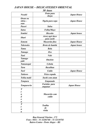 JAPAN HOUSE – DELICATESSEN ORIENTAL
                  30 Anos
                              Prato para
   Nozuki                                            Japan House
                                shoyu
   Owan ou
   shiru –                 Tigela para sopa          Japan House
   wan
   Paseri                       Salsa
   Satsu                     Folha/Maço
   Sembei                     Biscoito               Japan house
                           Arroz agri doce
   Shari
                             para sushi
   Somem                   Macarrão fino             Japan House
   Takenoko                Broto de bambú            Japan house
   Tama                         Bola
   Tamago                        Ovo
   Tani                          Vale
   Tamago
                               Omelete
   yaki
   Tamanegui                   Cebola
   Tara                       Bacalhau
   Tarê                         Caldo                Japan House
   Tatiuwo                   Peixe espada
   Tekka maki              Sushi com atum
   Tempura                   Empanado
                           Farinha para
   Tempura-ko                                       Japan House
                           empanar
   T
   e
   n                        Macarrão com
   d                           caldo
   o
   n
   T
                           Toalha
   e
                              de
   n
                            visita
   u

                  Rua General Vitorino , 172
           Fone : 0XX – 51 32284768 – 51 32110783
              Bairro Centro - Porto Alegre – RS
 
