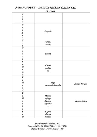 JAPAN HOUSE – DELICATESSEN ORIENTAL
                  30 Anos
   o
   s
   h
   i
   U
   n
   a
                        Enguia
   g
   u
   i
   U
                        Atrás ,
   r
                        verso
   a
   U
   s
   u                    perdiz
   r
   a
   Y
   a
                        Carne
   ki
                        grelha
   n
                          da
   ik
   u
   Y
   a
   ki                        Alga
                                                 Japan House
   n                    sapecada/tostada
   o
   ri
   Y
   a                     Massa
   ki                    refoga
   s                    da com                   Japan house
   o                    legume
   b                        s
   a
   Y                    Espeti
   a                    nho de
   ki                   franco

               Rua General Vitorino , 172
        Fone : 0XX – 51 32284768 – 51 32110783
           Bairro Centro - Porto Alegre – RS
 