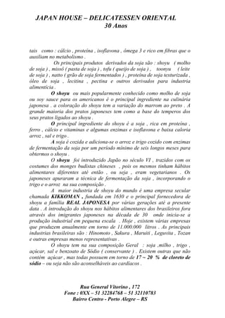 JAPAN HOUSE – DELICATESSEN ORIENTAL
                    30 Anos


tais como : cálcio , proteína , isoflavona , ômega 3 e rico em fibras que o
auxiliam no metabolismo .
             Os principais produtos derivados da soja são : shoyu ( molho
de soja ) , missô ( pasta de soja ) , tofu ( queijo de soja ) , toonyu ( leite
de soja ) , natto ( grão de soja fermentados ) , proteína de soja texturizada ,
óleo de soja , lecitina , pectina e outros derivados para industria
alimentícia .
           O shoyu ou mais popularmente conhecido como molho de soja
ou soy sauce para os americanos é o principal ingrediente na culinária
japonesa . a coloração do shoyu tem a variação do marrom ao preto . A
grande maioria dos pratos japoneses tem como a base do temperos dos
seus pratos ligados ao shoyu .
           O principal ingrediente do shoyu é a soja , rica em proteína ,
ferro , cálcio e vitaminas e algumas enzimas e isoflavona e baixa caloria
arroz , sal e trigo .
           A soja é cozida e adiciona-se o arroz e trigo cozido com enzimas
de fermentação da soja por um período mínimo de seis longos meses para
obtermos o shoyu .
           O shoyu foi introduzido Japão no século VI , trazidos com os
costumes dos monges budistas chineses , pois os mesmos tinham hábitos
alimentares diferentes até então , ou seja , eram vegetarianos . Os
japoneses apuraram a técnica de fermentação da soja , incorporando o
trigo e o arroz na sua composição .
           A maior industria de shoyu do mundo é uma empresa secular
chamada KIKKOMAN , fundada em 1630 e o principal fornecedora de
shoyu a família REAL JAPONESA por várias gerações até a presente
data . A introdução do shoyu nos hábitos alimentares dos brasileiros fora
através dos imigrantes japoneses na década de 30 onde inicia-se a
produção industrial em pequena escala . Hoje , existem várias empresas
que produzem anualmente em torno de 11.000.000 litros . As principais
industrias brasileiras são : Hinomoto , Sakura , Maruiti , Leguvita , Tozan
e outras empresas menos representativas .
           O shoyu tem na sua composição Geral : soja ,milho , trigo ,
açúcar, sal e benzoato de Sódio ( conservante ) . Existem outras que não
contém açúcar , mas todas possuem em torno de 17 ~ 20 % de cloreto de
sódio – ou seja não são aconselháveis ao cardíacos .



                       Rua General Vitorino , 172
                Fone : 0XX – 51 32284768 – 51 32110783
                   Bairro Centro - Porto Alegre – RS
 