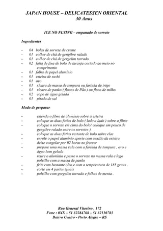 JAPAN HOUSE – DELICATESSEN ORIENTAL
                      30 Anos

               ICE NO FLYING – empanado de sorvete

Ingredientes

-    04   bolas de sorvete de creme
-    01   colher de chá de gengibre ralado
-    01   colher de chá de gergelim torrado
-    02   fatia de fina de bolo de laranja cortado ao meio no
           comprimento
-    01   folha de papel alumínio
-    01   esteira de sushi
-    01   ovo
-    01    xícara de massa de tempura ou farinha de trigo
-    01    xícara de panko ( flocos de Pão ) ou floco de milho
-    02    copo de água gelada
-    01    pitada de sal

Modo de preparar

-         estenda o filme de alumínio sobre a esteira
-         coloque as duas fatias de bolo ( lado a lado ) sobre a filme
-         coloque o sorvete em cima do bolo( coloque um pouco de
          gengibre ralado entre os sorvetes )
-         coloque as duas fatias restante de bolo sobre elas
-         enrole o papel alumínio aperte com auxílio da esteira
-         deixe congelar por 02 horas no freezer
-         prepare uma massa rala com a farinha de tempura , ovo e
          água bem gelada
-         retire o alumínio e passe o sorvete na massa rala e logo
          polvilhe com a massa de panko
-         frite com bastante óleo e com a temperatura de 185 graus .
-         corte em 4 partes iguais
-         polvilhe com gergelim torrado e folhas de menta .




                       Rua General Vitorino , 172
                Fone : 0XX – 51 32284768 – 51 32110783
                   Bairro Centro - Porto Alegre – RS
 