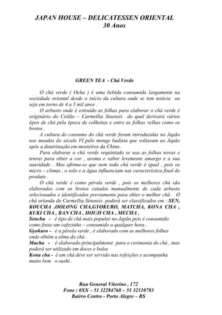 JAPAN HOUSE – DELICATESSEN ORIENTAL
                    30 Anos




                      GREEN TEA - Chá Verde

     O chá verde ( Ocha ) é uma bebida consumida largamente na
sociedade oriental desde o início da cultura onde se tem notícia ou
seja em torno de 4 a 5 mil anos .
     O arbusto onde é extraído as folhas para elaborar o chá verde é
originário do Ceilão – Carmellia Sinensis do qual derivará vários
tipos de chá pela época de colheitas e entre as folhas velhas como os
brotos .
     A cultura do consumo do chá verde foram introduzidas no Japão
nos meados do século VI pelo monge budista que voltavam ao Japão
após a doutrinação em mosteiros da China .
     Para elaborar o chá verde requintado se usa as folhas novas e
tenras para obter a cor , aroma e sabor levemente amargo e a sua
suavidade . Mas afirma-se que nem todo chá verde é igual , pois os
micro – climas , o solo e a água influenciam nas característica final do
produto .
     O chá verde é como pérola verde , pois os melhores chá são
elaborados com os brotos catados manualmente de cada arbusto
selecionados e identificados previamente para obter o melhor chá . O
chá oriunda do Carmellia Sinensis poderá ser classificados em : SEN,
KOUCHA ,OOLONG CHA,GYOKURO, MATCHA, KONA CHA ,
KUKI CHA , BAN CHA , HOUJI CHA , MECHA .
Sencha - é tipo de chá mais popular no Japão pois é consumido
como fosse um cafezinho – consumido a qualquer hora .
Gyokuro - é a pérola verde , é elaborado com as melhores folhas
onde obtém a alma do chá .
Macha - é elaborado principalmente para o cerimonia do chá , mas
poderá ser utilizado em doces e bolos
Kona cha - é um chá deve ser servido nas refeições e acompanha
muito bem o sushi .



                       Rua General Vitorino , 172
                Fone : 0XX – 51 32284768 – 51 32110783
                   Bairro Centro - Porto Alegre – RS
 