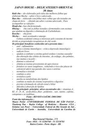 JAPAN HOUSE – DELICATESSEN ORIENTAL
                     30 Anos
Kuki cha - são elaborados pelo talos das melhores folhas que
elaboram Macha – sabor é leve e adocicado .
Ban cha - elaborado com folhas mais velhas que são tostadas em
chapa de ferro , obtendo um sabor e aroma adocicado . Para
acompanhar as refeições .
Houji-cha - ban chá fermentado .
Oloong - cha com as folhas tostadas e fermentados com enzimas
que ajudam na digestão e eliminação de Carbohidrato .
Koocha - chá preto
Mecha - mais acentuado e amargo .
     Cultura ocidental começa a interessar pelo consumo do mesmo
devido as propriedades terapêuticas do chá verde .
Os principais benefícios conhecidos até a presente data :
-    anti – inflamatório
-    ativa o sistema imunológico – evita a depressão imunológico
-    radicais livres
-    ajudam a combater a enzima quinol-oxidase ( enzima causador
     das alteração das células do intestino , do esôfago , dos pulmões ,
     nas mamas e na pele :
-    diminui o colesterol
-    elimina as toxinas provenientes de agro tóxicos
-    fortalece os vasos sangüíneos , reduzindo o risco das placas de
     colesterol aderir nas paredes dos vasos e artérias
-    normaliza o tireóide
-    combate a cárie
-    revitaliza a pele
-    auxilia no metabolismo dos lipídios
-    combate os males do sistema respiratório e digestivo
-    previne a formação de cálculo renal e biliar
-    dificulta a absorção de lipídios
     Os principais princípios ativos encontrados são : vitaminas A ,
B2 , C , D , K , ácido fólico, flúor , polifenóis , sais , tanino , cafeína ,
catequinas e as teofilinas .
                 Fonte : REVISTA SAÚDE /2001/2003
Fonte das informações :
Mauro Perini –UNIVERSIDADE FEDERAL DE SÃO PAULO ,
Tianhong Pan – Baylor College of Medicine – Houston –USA ,
Gislaine von Poser – Universidade Federal do Rio Grande do Sul ,
Universidade de Curtin – Austrália, Universidade da Carolina do



                        Rua General Vitorino , 172
                 Fone : 0XX – 51 32284768 – 51 32110783
                    Bairro Centro - Porto Alegre – RS
 