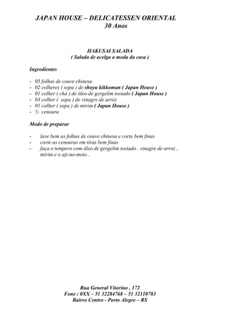 JAPAN HOUSE – DELICATESSEN ORIENTAL
                      30 Anos


                           HAKUSAI SALADA
                    ( Salada de acelga a moda da casa )

Ingredientes

-   05 folhas de couve chinesa
-   02 colheres ( sopa ) de shoyu kikkoman ( Japan House )
-   01 colher ( chá ) de óleo de gergelim tostado ( Japan House )
-   03 colher ( sopa ) de vinagre de arroz
-   01 colher ( sopa ) de mirim ( Japan House )
-   ½ cenoura

Modo de preparar

-     lave bem as folhas de couve chinesa e corte bem finas
-     corte as cenouras em tiras bem finas
-     faça o tempero com óleo de gergelim tostado . vinagre de arroz ,
      mirim e o aji-no-moto .




                        Rua General Vitorino , 172
                 Fone : 0XX – 51 32284768 – 51 32110783
                    Bairro Centro - Porto Alegre – RS
 