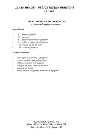 JAPAN HOUSE – DELICATESSEN ORIENTAL
                      30 Anos


                KYURI TO NINJIN NO TSUKEMONO
                   ( conserva de pepino e cenoura )

Ingredientes

-     03   pepino japonês
-     01   cenoura
-     01   pedaço pequeno de gengibre
-     03   colher ( sopa ) de sal grosso
-     01    pitada de aji-no-moto
-     01    cenoura pequena

Modo de preparar

-    descasque a cenoura e o gengibre
-    corte o gengibre em palitos finos
-    salgue a cenoura e os pepinos
-    coloque um peso sobre os mesmos
-    aguarde 24 horas
-    retire do soro e esprema a cenoura e o pepino




                       Rua General Vitorino , 172
                Fone : 0XX – 51 32284768 – 51 32110783
                   Bairro Centro - Porto Alegre – RS
 