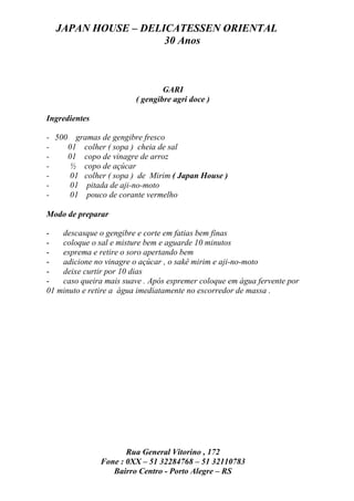 JAPAN HOUSE – DELICATESSEN ORIENTAL
                    30 Anos



                                 GARI
                         ( gengibre agri doce )

Ingredientes

- 500 gramas de gengibre fresco
-    01 colher ( sopa ) cheia de sal
-    01 copo de vinagre de arroz
-     ½ copo de açúcar
-     01 colher ( sopa ) de Mirim ( Japan House )
-     01 pitada de aji-no-moto
-     01 pouco de corante vermelho

Modo de preparar

-   descasque o gengibre e corte em fatias bem finas
-   coloque o sal e misture bem e aguarde 10 minutos
-   esprema e retire o soro apertando bem
-   adicione no vinagre o açúcar , o sakê mirim e aji-no-moto
-   deixe curtir por 10 dias
-   caso queira mais suave . Após espremer coloque em água fervente por
01 minuto e retire a água imediatamente no escorredor de massa .




                      Rua General Vitorino , 172
               Fone : 0XX – 51 32284768 – 51 32110783
                  Bairro Centro - Porto Alegre – RS
 
