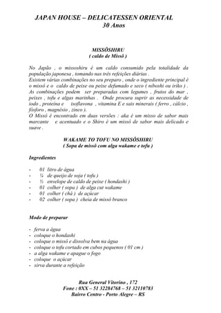 JAPAN HOUSE – DELICATESSEN ORIENTAL
                      30 Anos


                                MISSÔSHIRU
                              ( caldo de Missô )

No Japão , o missoshiru é um caldo consumido pela totalidade da
população japonesa , tomando nas três refeições diárias .
Existem várias combinações no seu preparo , onde o ingrediente principal é
o missô e o caldo de peixe ou peixe defumado e seco ( niboshi ou iriko ) .
As combinações podem ser preparadas com legumes , frutos do mar ,
peixes , tofu e algas marinhas . Onde procura suprir as necessidade de
iodo , proteína e isoflavona , vitamina E e sais minerais ( ferro , cálcio ,
fósforo , magnésio , zinco ).
O Missô é encontrado em duas versões : aka é um misso de sabor mais
marcante e acentuado e o Shiro é um missô de sabor mais delicado e
suave .

                  WAKAME TO TOFU NO MISSÔSHIRU
                  ( Sopa de missô com alga wakame e tofu )

Ingredientes

-     01   litro de água
-     ¼    de queijo de soja ( tofu )
-     ½    envelope de caldo de peixe ( hondashi )
-     01   colher ( sopa ) de alga cut wakame
-     01   colher ( chá ) de açúcar
-     02   colher ( sopa ) cheia de missô branco


Modo de preparar

-   ferva a água
-   coloque o hondashi
-   coloque o missô e dissolva bem na água
-   coloque o tofu cortado em cubos pequenos ( 01 cm )
-   a alga wakame e apague o fogo
-   coloque o açúcar
-   sirva durante a refeição


                         Rua General Vitorino , 172
                  Fone : 0XX – 51 32284768 – 51 32110783
                     Bairro Centro - Porto Alegre – RS
 