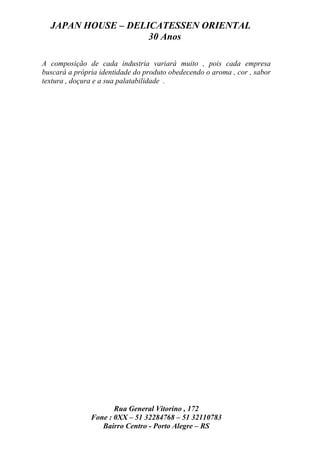 JAPAN HOUSE – DELICATESSEN ORIENTAL
                    30 Anos

A composição de cada industria variará muito , pois cada empresa
buscará a própria identidade do produto obedecendo o aroma , cor , sabor
textura , doçura e a sua palatabilidade .




                      Rua General Vitorino , 172
               Fone : 0XX – 51 32284768 – 51 32110783
                  Bairro Centro - Porto Alegre – RS
 