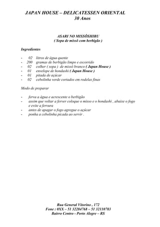JAPAN HOUSE – DELICATESSEN ORIENTAL
                      30 Anos


                       ASARI NO MISSÔSHIRU
                     ( Sopa de missô com berbigão )

Ingredientes

-    02   litros de água quente
-   200   gramas de berbigão limpo e escorrido
-   02    colher ( sopa ) de missô branco ( Japan House )
-   01    envelope de hondashi ( Japan House )
-   01    pitada de açúcar
-   02    cebolinha verde cortados em rodelas finas

Modo de preparar

-    ferva a água e acrescente o berbigão
-    assim que voltar a ferver coloque o misso e o hondashi , abaixe o fogo
     e evite a fervura
-    antes de apagar o fogo agregue o açúcar
-    ponha a cebolinha picada ao servir .




                       Rua General Vitorino , 172
                Fone : 0XX – 51 32284768 – 51 32110783
                   Bairro Centro - Porto Alegre – RS
 