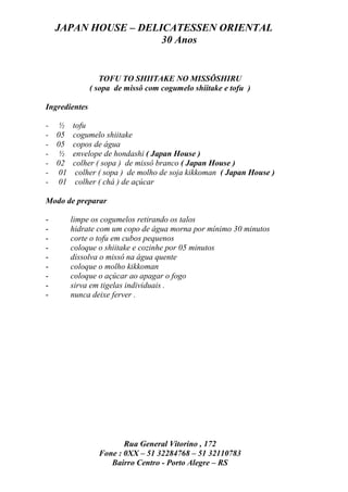 JAPAN HOUSE – DELICATESSEN ORIENTAL
                      30 Anos


                  TOFU TO SHIITAKE NO MISSÔSHIRU
               ( sopa de missô com cogumelo shiitake e tofu )

Ingredientes

- ½ tofu
- 05 cogumelo shiitake
- 05 copos de água
- ½ envelope de hondashi ( Japan House )
- 02 colher ( sopa ) de missô branco ( Japan House )
- 01 colher ( sopa ) de molho de soja kikkoman ( Japan House )
- 01 colher ( chá ) de açúcar

Modo de preparar

-      limpe os cogumelos retirando os talos
-      hidrate com um copo de água morna por mínimo 30 minutos
-      corte o tofu em cubos pequenos
-      coloque o shiitake e cozinhe por 05 minutos
-      dissolva o missô na água quente
-      coloque o molho kikkoman
-      coloque o açúcar ao apagar o fogo
-      sirva em tigelas individuais .
-      nunca deixe ferver .




                        Rua General Vitorino , 172
                 Fone : 0XX – 51 32284768 – 51 32110783
                    Bairro Centro - Porto Alegre – RS
 
