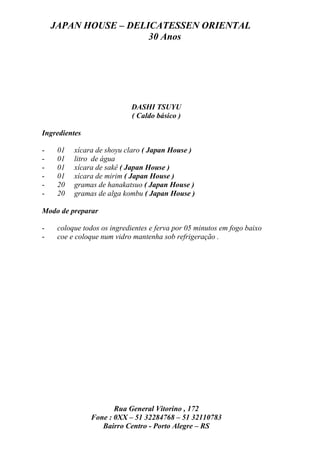 JAPAN HOUSE – DELICATESSEN ORIENTAL
                      30 Anos




                            DASHI TSUYU
                            ( Caldo básico )

Ingredientes

-    01   xícara de shoyu claro ( Japan House )
-    01   litro de água
-    01   xícara de sakê ( Japan House )
-    01   xícara de mirim ( Japan House )
-    20   gramas de hanakatsuo ( Japan House )
-    20   gramas de alga kombu ( Japan House )

Modo de preparar

-    coloque todos os ingredientes e ferva por 05 minutos em fogo baixo
-    coe e coloque num vidro mantenha sob refrigeração .




                      Rua General Vitorino , 172
               Fone : 0XX – 51 32284768 – 51 32110783
                  Bairro Centro - Porto Alegre – RS
 