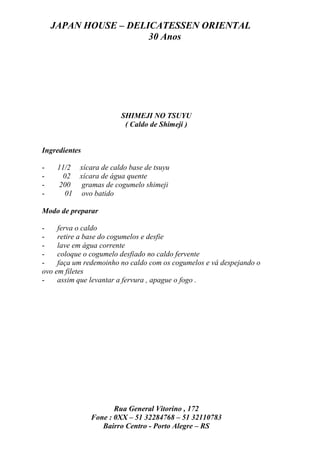 JAPAN HOUSE – DELICATESSEN ORIENTAL
                      30 Anos




                        SHIMEJI NO TSUYU
                         ( Caldo de Shimeji )


Ingredientes

-    11/2 xícara de caldo base de tsuyu
-     02 xícara de água quente
-    200 gramas de cogumelo shimeji
-      01 ovo batido

Modo de preparar

-    ferva o caldo
-    retire a base do cogumelos e desfie
-    lave em água corrente
-    coloque o cogumelo desfiado no caldo fervente
-    faça um redemoinho no caldo com os cogumelos e vá despejando o
ovo em filetes
-    assim que levantar a fervura , apague o fogo .




                      Rua General Vitorino , 172
               Fone : 0XX – 51 32284768 – 51 32110783
                  Bairro Centro - Porto Alegre – RS
 