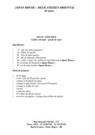 JAPAN HOUSE – DELICATESSEN ORIENTAL
                      30 Anos




                           TSUYU COM TOFU
                     ( caldo com tofu – queijo de soja )

Ingredientes

-     ½    tofu em cubos pequenos
-    10    folhas de agrião
-    01    litro de água quente
-    01    filé de linguado 300 gramas
-    04    colher ( sopa ) de molho de soja kikkoman ( Japan House )
-    01   envelope de hondashi ( Japan House )
-    05   cm de alga kombu ( Japan House )

Modo de preparar

-   ferva água
-   corte o filé em 05 porções iguais
-   coloque o hondashi na água
-   coloque a alga kombu e ferva por 05 minutos
-   coloque o molho de soja
-   o peixe
-   o tofu em cubos
-   01 colher de chá de açúcar
-   ao servir em tigelas , coloque duas folhas de agrião




                        Rua General Vitorino , 172
                 Fone : 0XX – 51 32284768 – 51 32110783
                    Bairro Centro - Porto Alegre – RS
 