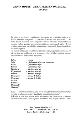JAPAN HOUSE – DELICATESSEN ORIENTAL
                    30 Anos




De viagem ao tempo , poderemos encontrar as verdadeira origem do
hábito alimentar dos povos . O consumo de massa e do macarrão             na
terra do sol nascente teve a origem no século VI com o intercâmbio dos
monges budista que iam aos mosteiros chineses em busca do saber . E com
o saber , herdavam novo hábito alimentares e mais tarde foram inserida no
cotidiano japonês .
As massas utilizadas na culinária japonesa são preparadas com base em
vários tipos de amido , ou seja de arroz , trigo , feijão , batata e no qual
existem massas com aromas agregadas .

Bifum             -    Arroz
Soba              -     farinha de trigo com sarraceno
Udon              -     farinha de trigo
Somem             -     farinha de trigo
Kishimen           -   farinha de trigo
Hayamugui         -    farinha de trigo
Lámem              -   farinha de trigo
Harusame           -   amido de batata
Harusame           -   amido de feijão
Guioza
Wantan
Harumaki
Shuumai

Cada     variedade de massa fará que o cardápio tenha uma característica
peculiar e sabor inigualável da delícias da culinária oriental .
Yakisoba é um dos pratos mais apreciados por comensais ocidentais
definido como prato típico japonês no entanto é de origem chinesa , tendo



                       Rua General Vitorino , 172
                Fone : 0XX – 51 32284768 – 51 32110783
                   Bairro Centro - Porto Alegre – RS
 