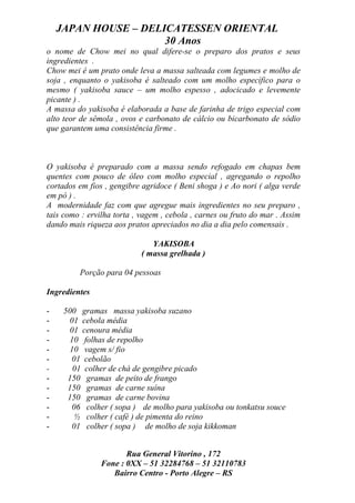 JAPAN HOUSE – DELICATESSEN ORIENTAL
                      30 Anos
o nome de Chow mei no qual difere-se o preparo dos pratos e seus
ingredientes .
Chow mei é um prato onde leva a massa salteada com legumes e molho de
soja , enquanto o yakisoba é salteado com um molho específico para o
mesmo ( yakisoba sauce – um molho espesso , adocicado e levemente
picante ) .
A massa do yakisoba é elaborada a base de farinha de trigo especial com
alto teor de sêmola , ovos e carbonato de cálcio ou bicarbonato de sódio
que garantem uma consistência firme .



O yakisoba é preparado com a massa sendo refogado em chapas bem
quentes com pouco de óleo com molho especial , agregando o repolho
cortados em fios , gengibre agridoce ( Beni shoga ) e Ao nori ( alga verde
em pó ) .
A modernidade faz com que agregue mais ingredientes no seu preparo ,
tais como : ervilha torta , vagem , cebola , carnes ou fruto do mar . Assim
dando mais riqueza aos pratos apreciados no dia a dia pelo comensais .

                               YAKISOBA
                            ( massa grelhada )

         Porção para 04 pessoas

Ingredientes

-    500 gramas massa yakisoba suzano
-     01 cebola média
-     01 cenoura média
-     10 folhas de repolho
-     10 vagem s/ fio
-      01 cebolão
-      01 colher de chá de gengibre picado
-     150 gramas de peito de frango
-     150 gramas de carne suína
-     150 gramas de carne bovina
-      06 colher ( sopa ) de molho para yakisoba ou tonkatsu souce
-      ½ colher ( café ) de pimenta do reino
-      01 colher ( sopa ) de molho de soja kikkoman


                       Rua General Vitorino , 172
                Fone : 0XX – 51 32284768 – 51 32110783
                   Bairro Centro - Porto Alegre – RS
 