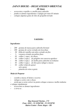 JAPAN HOUSE – DELICATESSEN ORIENTAL
                      30 Anos
-    acrescente o repolho e o molho para yakisoba
-    ponha os demais ingredientes e refogue por mais 01 minuto
-    coloque algumas gotas de óleo de gergelim torrado




                              YAKISOBA

Ingredientes

-    200   gramas de massa para yakisoba hirotani
-    100   gramas de carne cortada em tiras finas
-     04   folha de repolho sem talos cortado em fios
-     ½    cenoura cortado em palitos finos
-     01   colher ( sopa ) de shoyu
-     01   colher ( sopa ) de gengibre em conserva agridoce
-     04   colher ( sopa ) de molho para yakisoba ou tonkatsu
-     01   colher ( sopa ) de óleo para refogar a massa
-     01   colher (chá) de açúcar
-          sal a gosto
-          pimenta do reino a gosto

Modo de Preparar

-    cozinhe a massa Al dente e escorra
-    refogue a carne com o shoyu
-    assim que a carne estiver no ponto coloque a massa e molho tonkatsu
e refogue rapidamente
-    acrescente os demais ingredientes
-    e sirva-se .




                      Rua General Vitorino , 172
               Fone : 0XX – 51 32284768 – 51 32110783
                  Bairro Centro - Porto Alegre – RS
 