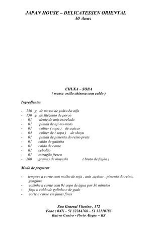 JAPAN HOUSE – DELICATESSEN ORIENTAL
                      30 Anos




                           CHUKA – SOBA
                   ( massa estilo chinesa com caldo )

Ingredientes

- 250 g de massa de yakisoba alfa
- 150 g de filézinho de porco
- 01     dente de anis estrelado
- 01     pitada de aji-no-moto
- 01     colher ( sopa ) de açúcar
- 04     colher de ( sopa ) de shoyu
- 01     pitada de pimenta do reino preta
- 01    caldo de galinha
- 01    caldo de carne
- 01    cebolão
- 01    estragão fresco
- 200   gramas de moyashi            ( broto de feijão )

Modo de preparar

-   tempere a carne com molho de soja , anis ,açúcar , pimenta do reino,
     gengibre
-    cozinhe a carne com 01 copo de água por 30 minutos
-    faça o caldo de galinha e de gado
-    corte a carne em fatias finas


                      Rua General Vitorino , 172
               Fone : 0XX – 51 32284768 – 51 32110783
                  Bairro Centro - Porto Alegre – RS
 