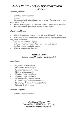 JAPAN HOUSE – DELICATESSEN ORIENTAL
                      30 Anos
Modo de preparar

-    cozinhe o massa e escorra
-    reserve
-    junte numa tigela a farinha de trigo , a água ( 1 copo e meio ) , sal ,
ovo e misture bem
-    junte a massa aquosa : o camarão , cebola , a cenoura e a ervilha
-    frite em óleo bem quente com auxílio de uma colher

Prepare o caldo com :

-    shoyu , água quente , Mirim , caldo de peixe Hondashi , açúcar
-    ferva dois minutos e acrescente a massa cozida e reservada e assim
que ferver novamente;
-    coloque a massa numa tigela;
-    coloque o tempura ( massa frita ) um ou em cada tigela;
-    ponha o caldo e cebolinha verde ;
-    sirva-se com pimenta do reino;


                           KITSUNE UDON
                ( massa com caldo e ague – queijo de soja )

Ingredientes

-    500 gramas de massa Udon
-     06 unidades de abura-ague
-     02 tempura ( massa de Peixe )
-     02 litros de água quente
-     05 colher ( sopa ) de shoyu
-     03 colher ( sopa ) de Mirim
-     01 colher( sopa ) rasa de açúcar
-     02 colher ( sopa ) de cebolinha picada
-     01 envelope de caldo de Peixe Hondashi
-     01 pitada de aji-no-moto

Modo de Preparar

-    cozinhe a massa e escorra



                       Rua General Vitorino , 172
                Fone : 0XX – 51 32284768 – 51 32110783
                   Bairro Centro - Porto Alegre – RS
 