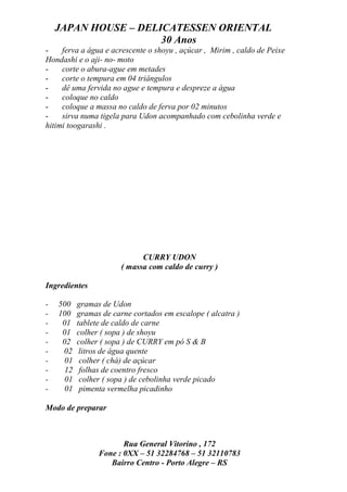JAPAN HOUSE – DELICATESSEN ORIENTAL
                      30 Anos
-    ferva a água e acrescente o shoyu , açúcar , Mirim , caldo de Peixe
Hondashi e o aji- no- moto
-    corte o abura-ague em metades
-    corte o tempura em 04 triângulos
-    dê uma fervida no ague e tempura e despreze a água
-    coloque no caldo
-    coloque a massa no caldo de ferva por 02 minutos
-    sirva numa tigela para Udon acompanhado com cebolinha verde e
hitimi toogarashi .




                             CURRY UDON
                       ( massa com caldo de curry )

Ingredientes

-   500   gramas de Udon
-   100   gramas de carne cortados em escalope ( alcatra )
-    01   tablete de caldo de carne
-    01   colher ( sopa ) de shoyu
-    02   colher ( sopa ) de CURRY em pó S & B
-    02    litros de água quente
-    01    colher ( chá) de açúcar
-    12    folhas de coentro fresco
-    01    colher ( sopa ) de cebolinha verde picado
-    01    pimenta vermelha picadinho

Modo de preparar



                       Rua General Vitorino , 172
                Fone : 0XX – 51 32284768 – 51 32110783
                   Bairro Centro - Porto Alegre – RS
 